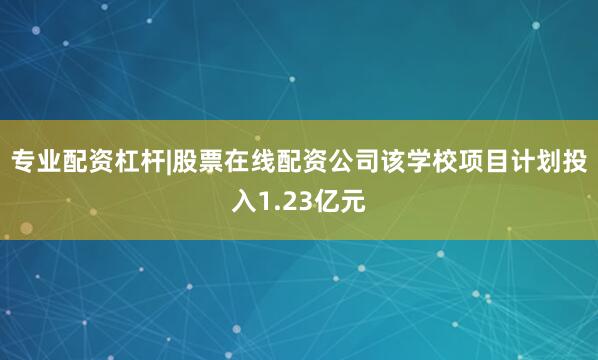 专业配资杠杆|股票在线配资公司该学校项目计划投入1.23亿元