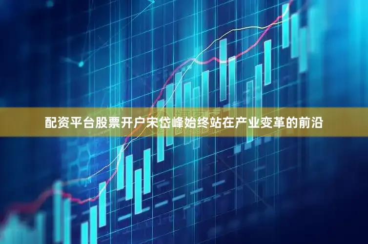 配资平台股票开户宋岱峰始终站在产业变革的前沿