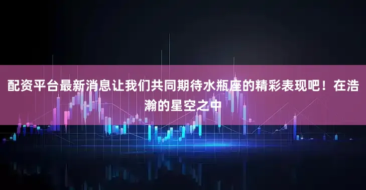 配资平台最新消息让我们共同期待水瓶座的精彩表现吧！在浩瀚的星空之中