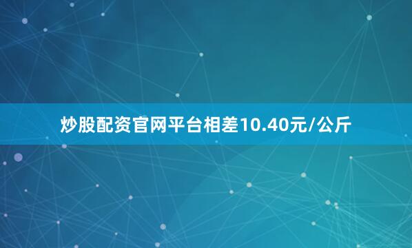 炒股配资官网平台相差10.40元/公斤