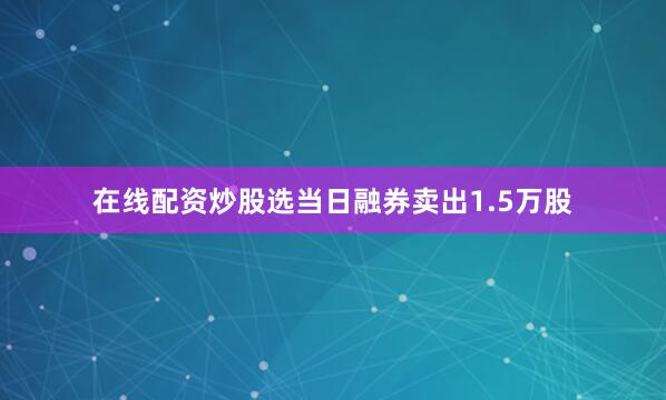在线配资炒股选当日融券卖出1.5万股