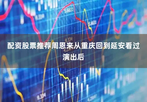 配资股票推荐周恩来从重庆回到延安看过演出后