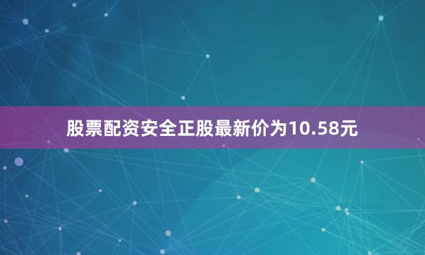 股票配资安全正股最新价为10.58元