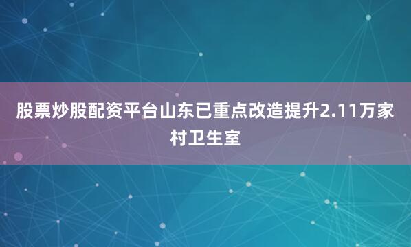 股票炒股配资平台山东已重点改造提升2.11万家村卫生室