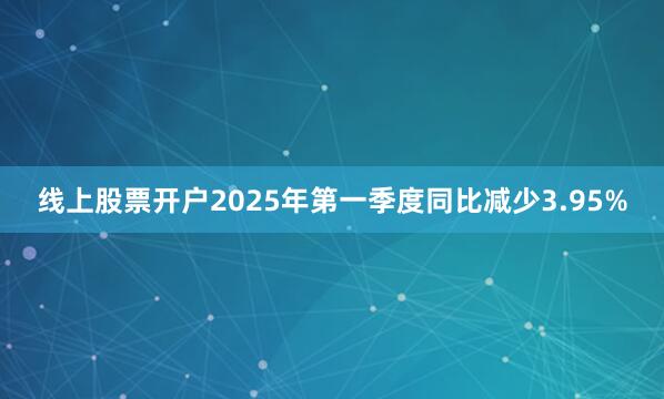 线上股票开户2025年第一季度同比减少3.95%
