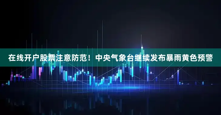 在线开户股票注意防范！中央气象台继续发布暴雨黄色预警