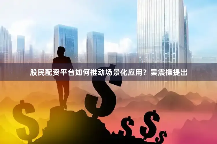 股民配资平台如何推动场景化应用？吴震操提出
