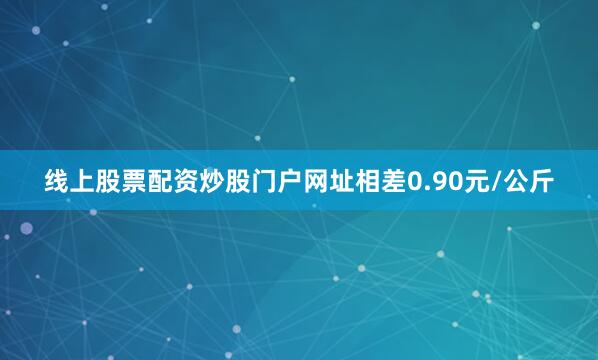 线上股票配资炒股门户网址相差0.90元/公斤